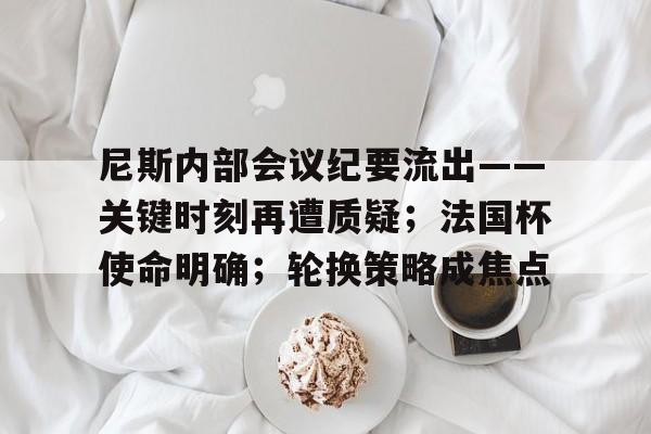 包含尼斯内部会议纪要流出——关键时刻再遭质疑；法国杯使命明确；轮换策略成焦点的词条-开云登录入口